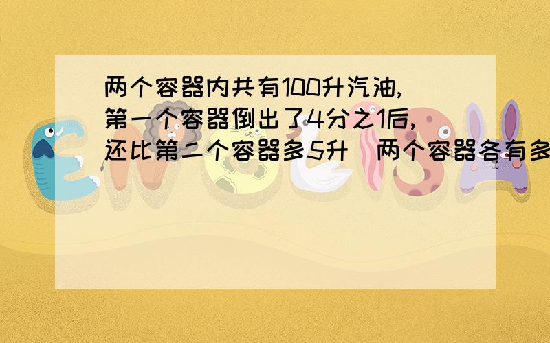 两个容器内共有100升汽油,第一个容器倒出了4分之1后,还比第二个容器多5升．两个容器各有多少升汽油?