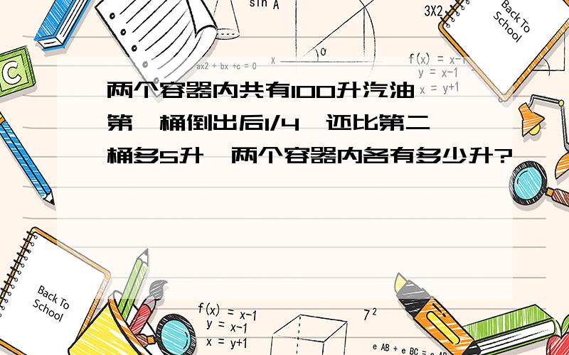 两个容器内共有100升汽油,第一桶倒出后1/4,还比第二桶多5升,两个容器内各有多少升?