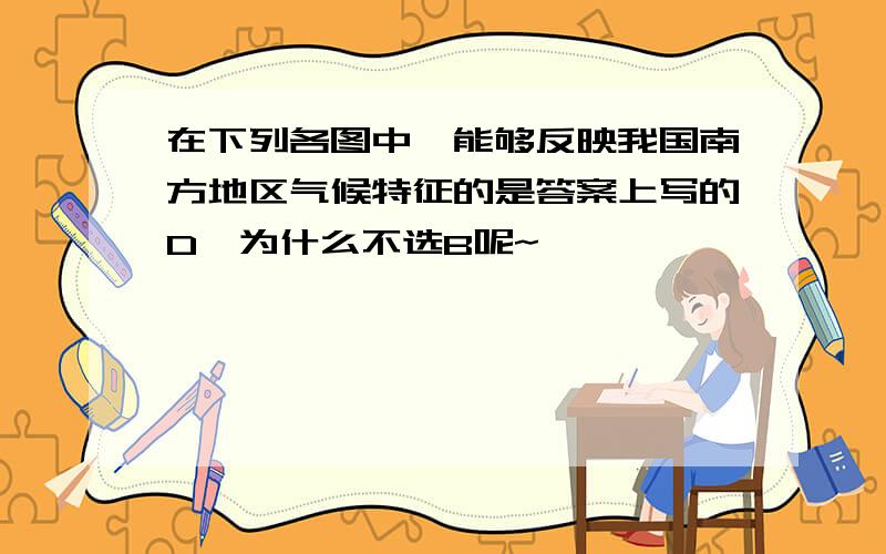 在下列各图中,能够反映我国南方地区气候特征的是答案上写的D,为什么不选B呢~