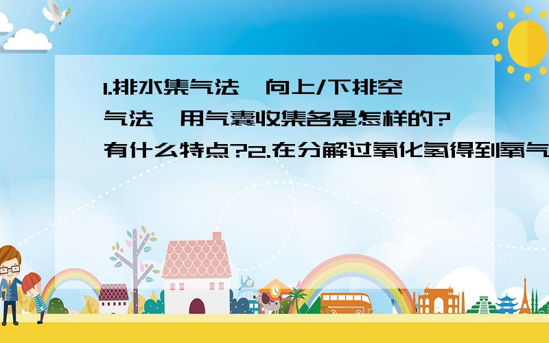 1.排水集气法,向上/下排空气法,用气囊收集各是怎样的?有什么特点?2.在分解过氧化氢得到氧气的实验中,为什么过氧化氢要放在分液漏斗,而二氧化锰要放在锥形瓶中?为什么说双氧水分解产物