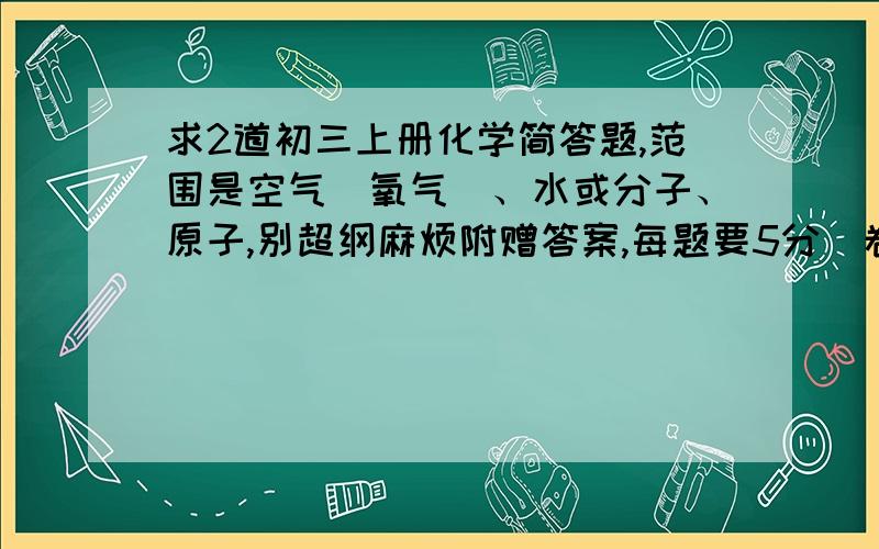 求2道初三上册化学简答题,范围是空气（氧气）、水或分子、原子,别超纲麻烦附赠答案,每题要5分(卷面分值),给的好的话再加30分 qin09022你出的也太简了，麻烦各位出的稍微有点难度冰幽晨炫