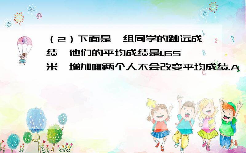 （2）下面是一组同学的跳远成绩,他们的平均成绩是1.65米、增加哪两个人不会改变平均成绩.A,小f（1.65米）和小G（1.80米）B,小F（1.65米）和小H（1.55米）C,小T（1.50米）和小H（1.55米）D,小T（1.5