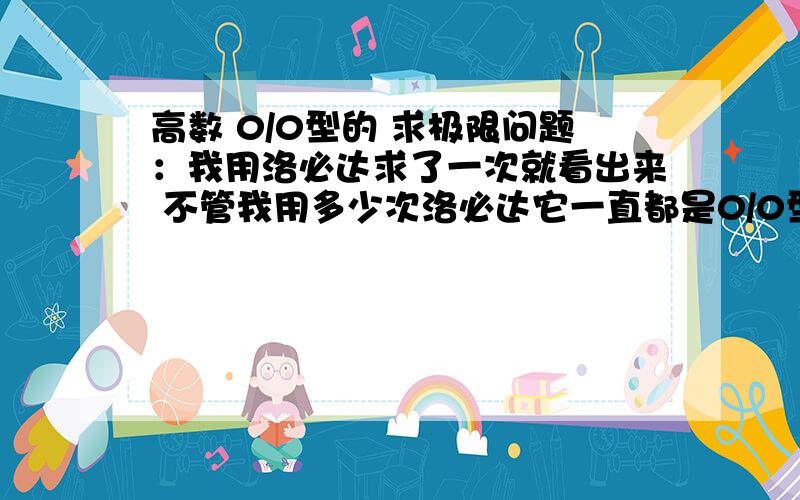 高数 0/0型的 求极限问题：我用洛必达求了一次就看出来 不管我用多少次洛必达它一直都是0/0型.