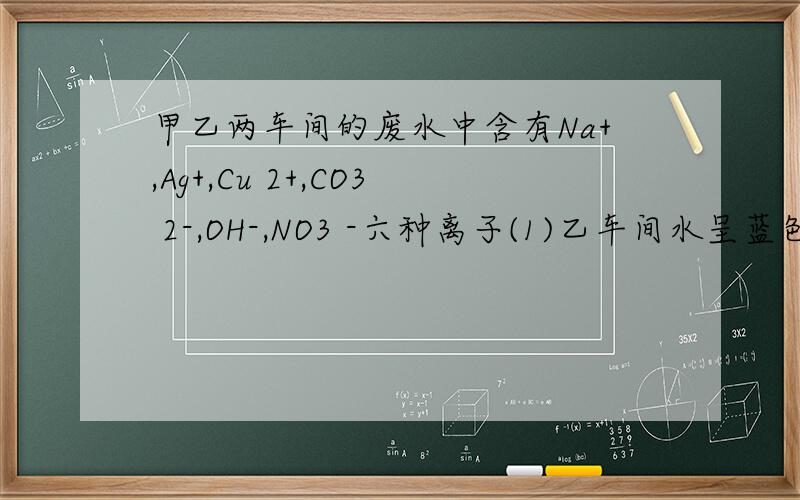 甲乙两车间的废水中含有Na+,Ag+,Cu 2+,CO3 2-,OH-,NO3 -六种离子(1)乙车间水呈蓝色,其阴离子为_____ ,加入足量的铁可回收的金属有___(2)甲车间废水中含有的三种离子是__(3)如果将甲乙车间废水混合可