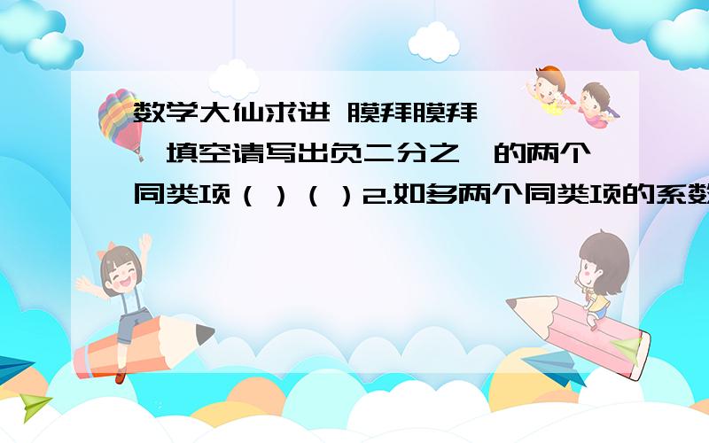 数学大仙求进 膜拜膜拜 ↓一,填空请写出负二分之一的两个同类项（）（）2.如多两个同类项的系数互为相反数,那么合并后,结果是（）3.（1）x的相反数与x的一班的和是（）        （2）甲车