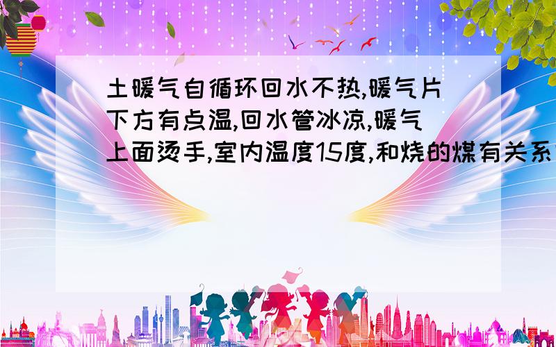 土暖气自循环回水不热,暖气片下方有点温,回水管冰凉,暖气上面烫手,室内温度15度,和烧的煤有关系吗,和炉子大小有关吗,我的炉子是80的共安装了3组暖气,共56片