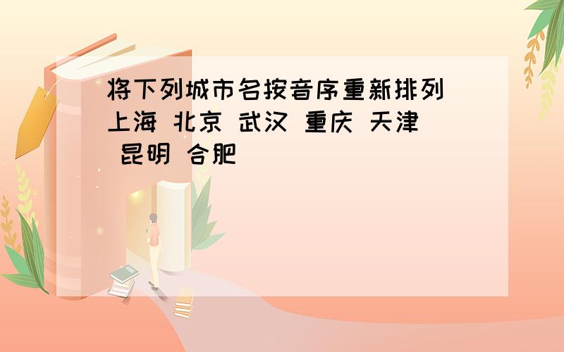 将下列城市名按音序重新排列 上海 北京 武汉 重庆 天津 昆明 合肥