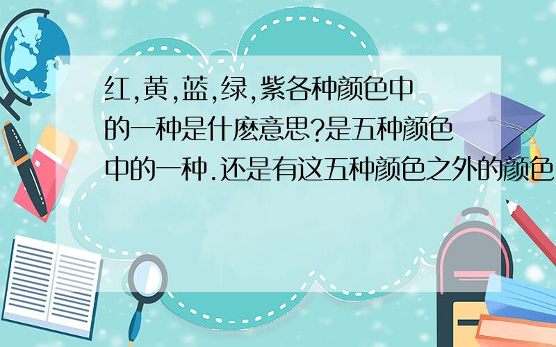 红,黄,蓝,绿,紫各种颜色中的一种是什麽意思?是五种颜色中的一种.还是有这五种颜色之外的颜色