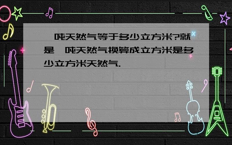 一吨天然气等于多少立方米?就是一吨天然气换算成立方米是多少立方米天然气.