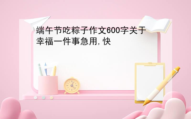 端午节吃粽子作文600字关于幸福一件事急用,快