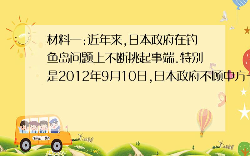 材料一:近年来,日本政府在钓鱼岛问题上不断挑起事端.特别是2012年9月10日,日本政府不顾中方一再严正交涉,宣布“购买”钓鱼岛及其附属的南小岛和北小岛,实施所谓“国有化”.中国政府和