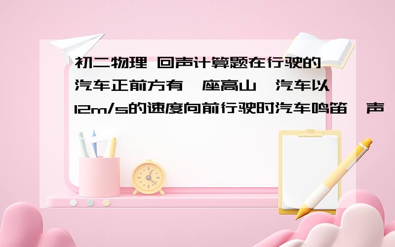 初二物理 回声计算题在行驶的汽车正前方有一座高山,汽车以12m/s的速度向前行驶时汽车鸣笛一声,2s后汽车司机听到鸣笛的回声,问：听到回声时,汽车离山多远?各位帮帮忙吧,我先谢谢你们