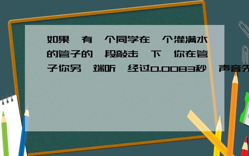 如果,有一个同学在一个灌满水的管子的一段敲击一下,你在管子你另一端听,经过0.0083秒,声音先从固体中传来,又经过了0.025秒,声音从水里传来,最后经过0.124秒声音从气体中传来,补充“如果两