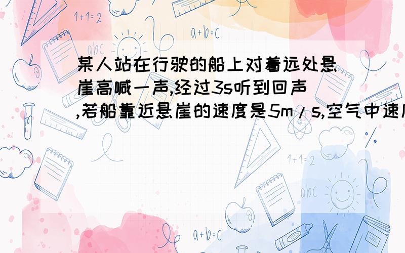 某人站在行驶的船上对着远处悬崖高喊一声,经过3s听到回声,若船靠近悬崖的速度是5m/s,空气中速度是340m/s,听到回声时船离悬崖有多远?