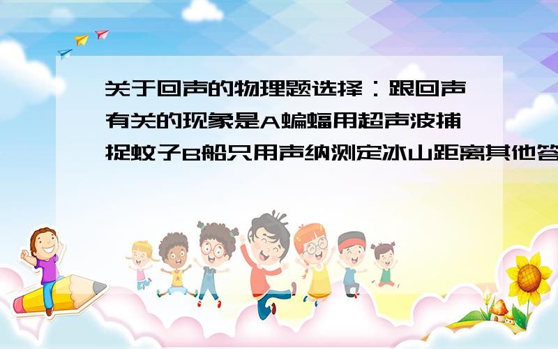 关于回声的物理题选择：跟回声有关的现象是A蝙蝠用超声波捕捉蚊子B船只用声纳测定冰山距离其他答案我排除掉了,感觉好像这两个都是把?可这个是单选啊!是不是题错了》