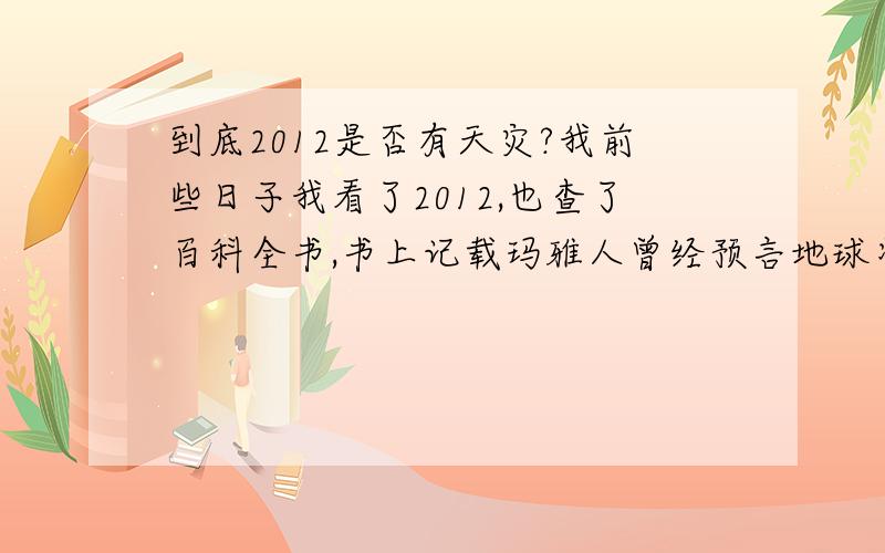 到底2012是否有天灾?我前些日子我看了2012,也查了百科全书,书上记载玛雅人曾经预言地球将在2012毁灭,阿门！愿上帝与人类同在！让我们来看看最后在2012 12.21日会有什么表演吧！