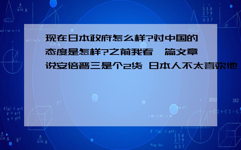 现在日本政府怎么样?对中国的态度是怎样?之前我看一篇文章说安倍晋三是个2货 日本人不太喜欢他 说他在带领日本人走下坡路 这是真的吗?还有他们对中国的态度是怎样的 有没有玩笑里藏