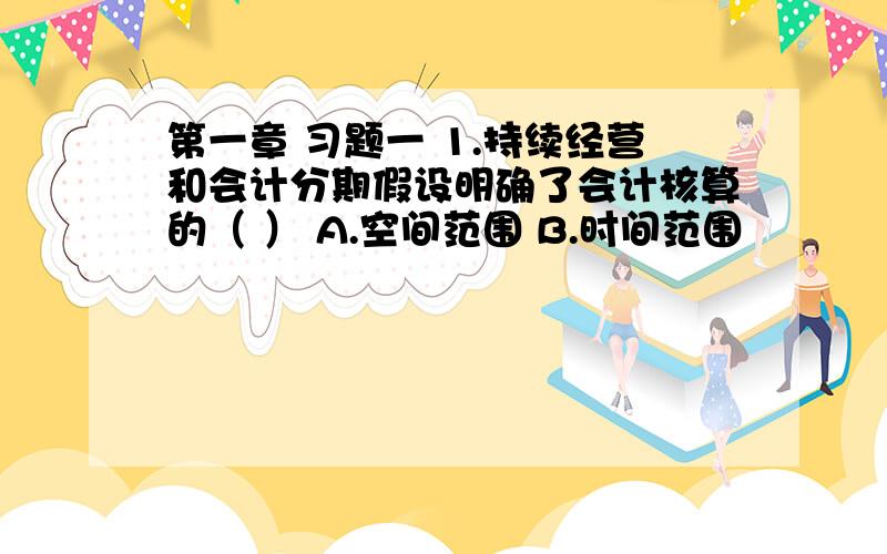 第一章 习题一 1.持续经营和会计分期假设明确了会计核算的（ ） A.空间范围 B.时间范围