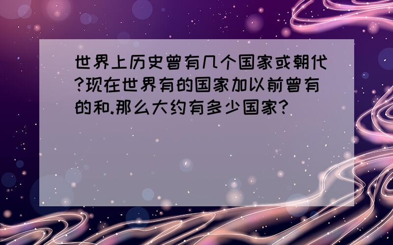 世界上历史曾有几个国家或朝代?现在世界有的国家加以前曾有的和.那么大约有多少国家?