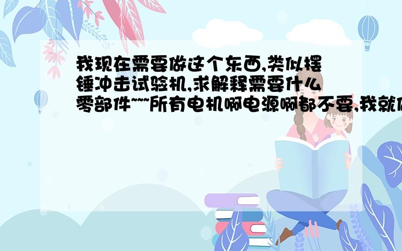 我现在需要做这个东西,类似摆锤冲击试验机,求解释需要什么零部件~~~所有电机啊电源啊都不要,我就做一个手动降摆然后落在试件上的仪器~多谢了!多谢!