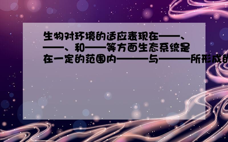 生物对环境的适应表现在——、——、和——等方面生态系统是在一定的范围内———与———所形成的统一整体。任何生态系统都是由非生物成分和生物成分两部分组成，生物成分按其营