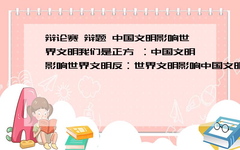 辩论赛 辩题 中国文明影响世界文明我们是正方 ：中国文明影响世界文明反：世界文明影响中国文明!从哪个地方破题 最后能给出攻辩问题 和一辩立论!