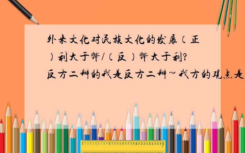 外来文化对民族文化的发展（正）利大于弊/（反）弊大于利?反方二辩的我是反方二辩~我方的观点是外来文化对民族文化的发展弊大于利.这是我第一次当二辩,对二辩的任务有点迷糊,哪位前