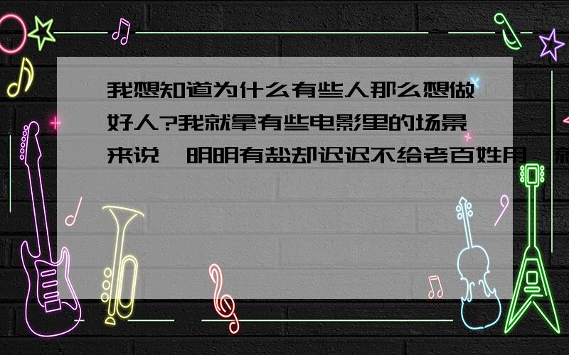 我想知道为什么有些人那么想做好人?我就拿有些电影里的场景来说,明明有盐却迟迟不给老百姓用,就是要老百姓死一些活下来的对那些有盐的人感恩戴得,这些人为了做好人而害人,不是说勿