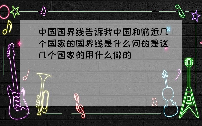 中国国界线告诉我中国和附近几个国家的国界线是什么问的是这几个国家的用什么做的