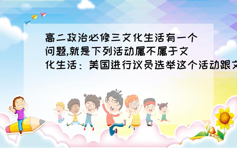 高二政治必修三文化生活有一个问题,就是下列活动属不属于文化生活：美国进行议员选举这个活动跟文化生活有没有关系,