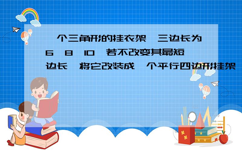 一个三角形的挂衣架,三边长为6,8,10,若不改变其最短边长,将它改装成一个平行四边形挂架,那么这个平行四边形的边长分别是多少       要用解方程来回答    答对的、详细的我直接采纳