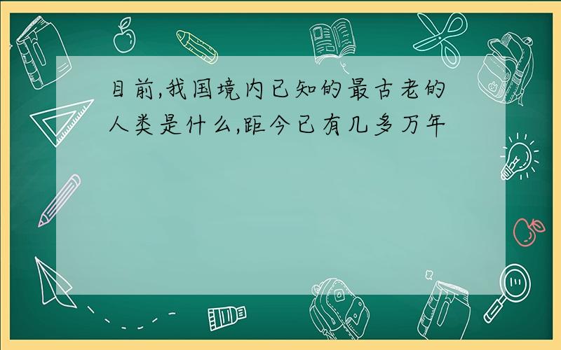 目前,我国境内已知的最古老的人类是什么,距今已有几多万年