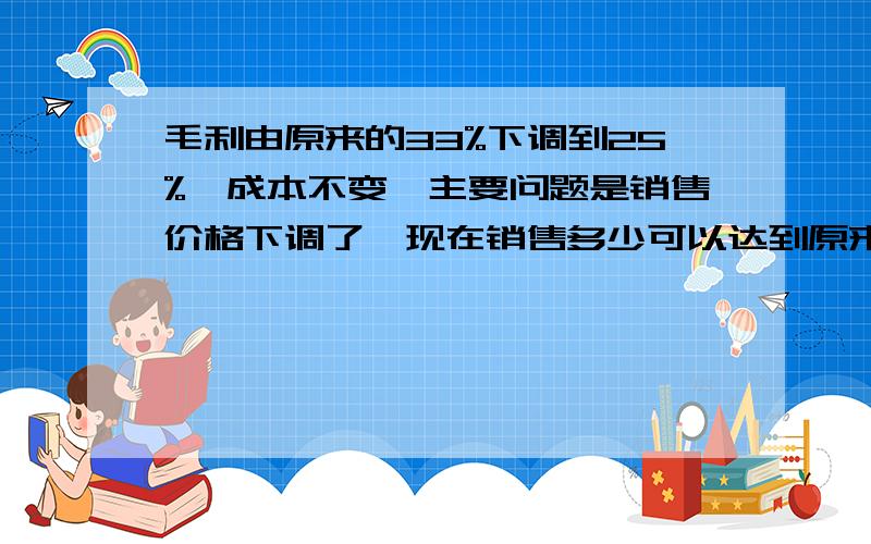 毛利由原来的33%下调到25%,成本不变,主要问题是销售价格下调了,现在销售多少可以达到原来的毛利 急