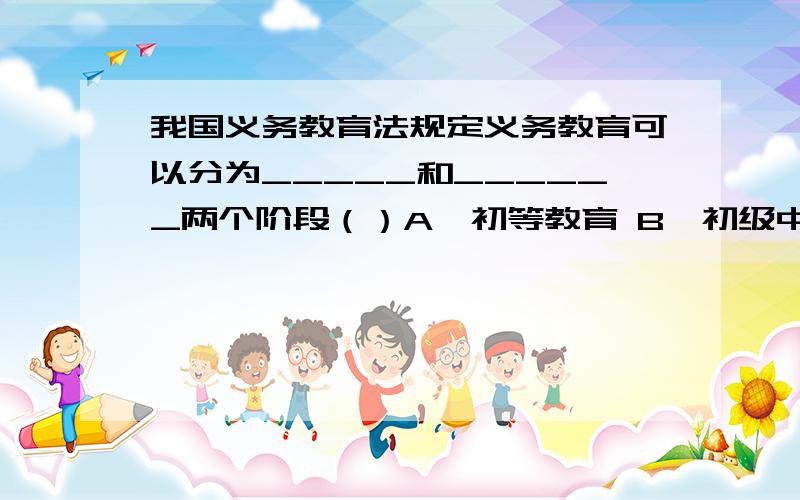 我国义务教育法规定义务教育可以分为_____和______两个阶段（）A、初等教育 B、初级中等教育 C、初级高等教育 D、高等教育（多选）