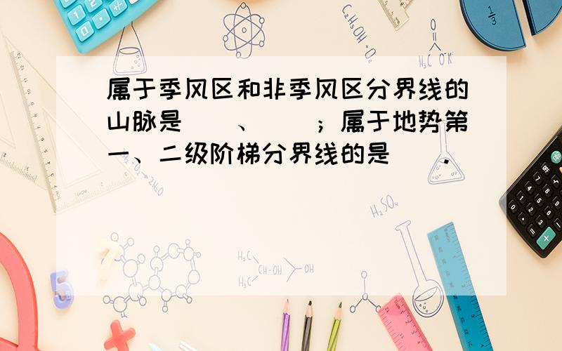 属于季风区和非季风区分界线的山脉是（）、（）；属于地势第一、二级阶梯分界线的是（）.