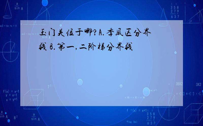 玉门关位于哪?A.季风区分界线 B.第一,二阶梯分界线