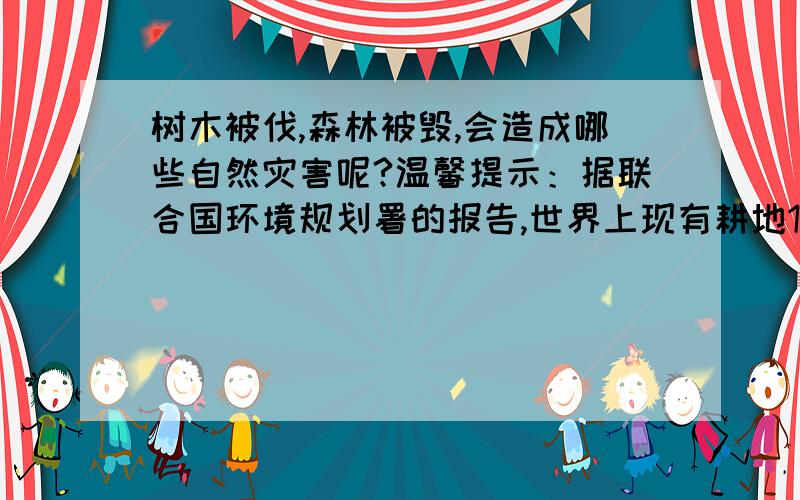 树木被伐,森林被毁,会造成哪些自然灾害呢?温馨提示：据联合国环境规划署的报告,世界上现有耕地13.7亿公顷,因为环境的不断恶化,现在每年有600万公顷的土地沦为沙漠.