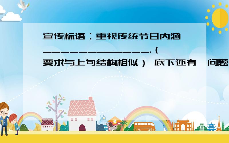 宣传标语：重视传统节日内涵,____________.（要求与上句结构相似） 底下还有一问题,全部回答才采纳对不少人来说,“吃”成了过春节的主要内容,好像吃了某一节日的特色食品就算过完这一节