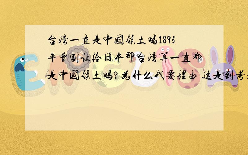 台湾一直是中国领土吗1895年曾割让给日本那台湾算一直都是中国领土吗?为什么我要理由 这是到考题我们考了我只是问在1895到1945年这段时间台湾被割让给日本这时还算是中国的领土吗不是