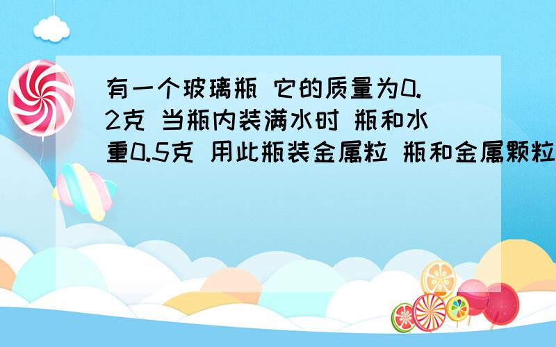 有一个玻璃瓶 它的质量为0.2克 当瓶内装满水时 瓶和水重0.5克 用此瓶装金属粒 瓶和金属颗粒重0.9克有一个玻璃瓶 它的质量为0.2克 当瓶内装满水时 瓶和水重0.5克 用此瓶装金属粒 瓶和金属颗