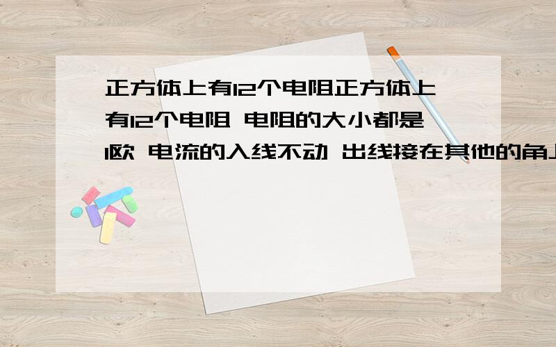 正方体上有12个电阻正方体上有12个电阻 电阻的大小都是1欧 电流的入线不动 出线接在其他的角上 要怎么算呀 答案可以不要 最好发个线路图 接在不同的位置的意思是电流的入线不动 出先接