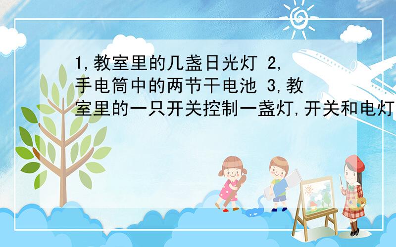 1,教室里的几盏日光灯 2,手电筒中的两节干电池 3,教室里的一只开关控制一盏灯,开关和电灯 4,马路上排一行的路灯 这些电路元件是串联还是并联