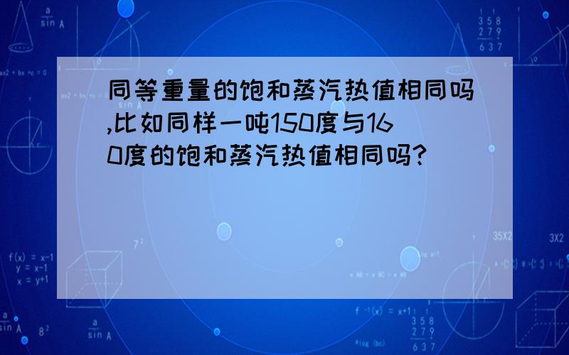 同等重量的饱和蒸汽热值相同吗,比如同样一吨150度与160度的饱和蒸汽热值相同吗?