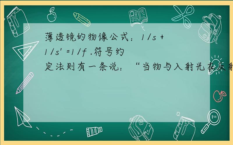 薄透镜的物像公式：1/s +1/s' =1/f .符号约定法则有一条说：“当物与入射光在反射面同侧时,物距s为正,反之为负,s为正时,物为实物,s为负时,物为虚物” 不明白当物为虚物时,也就是说当物与入