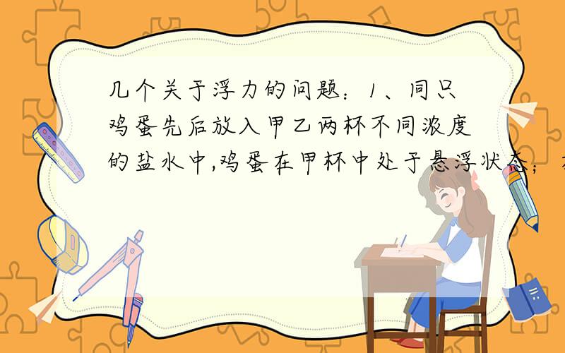 几个关于浮力的问题：1、同只鸡蛋先后放入甲乙两杯不同浓度的盐水中,鸡蛋在甲杯中处于悬浮状态；在乙杯中处于漂浮状态,则可以肯定的是：A甲杯中盐水密度比乙杯小 B甲杯中盐水密度比