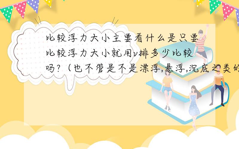 比较浮力大小主要看什么是只要比较浮力大小就用v排多少比较吗?（也不管是不是漂浮,悬浮,沉底之类的）