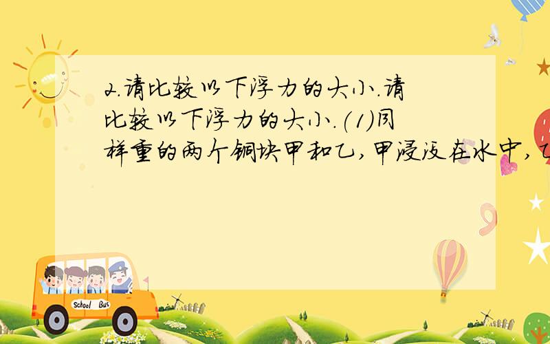 2.请比较以下浮力的大小.请比较以下浮力的大小.(1)同样重的两个铜块甲和乙,甲浸没在水中,乙浸没在煤油中,哪个受到的浮力大?(2)同样重的铝块和铜块,都浸没在煤油中、哪个受到的浮力大?(3)