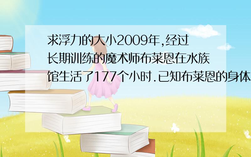 求浮力的大小2009年,经过长期训练的魔术师布莱恩在水族馆生活了177个小时.已知布莱恩的身体体积为70立方分米,他完全浸没在水中时,所受的浮力为多少?