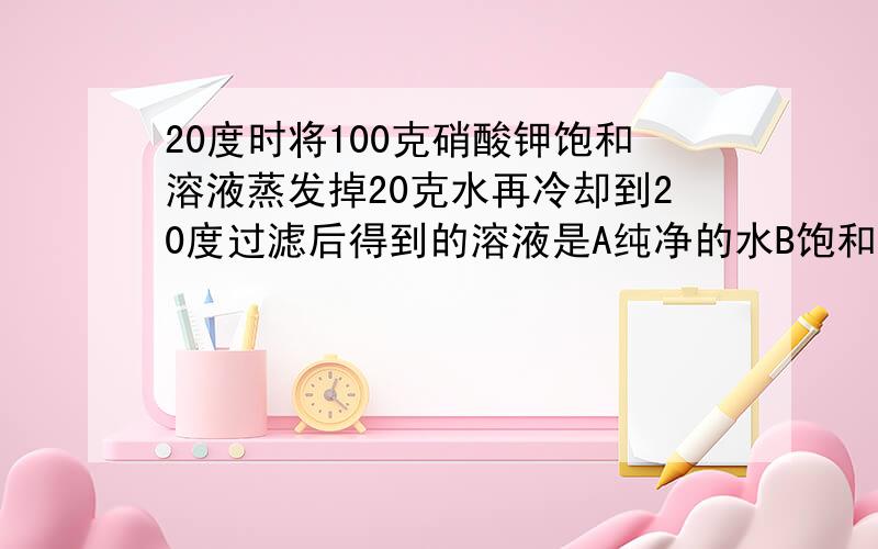 20度时将100克硝酸钾饱和溶液蒸发掉20克水再冷却到20度过滤后得到的溶液是A纯净的水B饱和溶液C不饱和D悬浊液各位帮帮我啊``