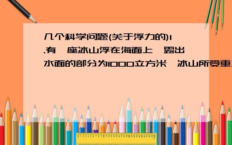 几个科学问题(关于浮力的)1.有一座冰山浮在海面上,露出水面的部分为1000立方米,冰山所受重力我( )牛.(海水密度1.04*10^3千克/米^3,冰的密度是0.9*10^3千克/米^3)2.重14.7牛的石块挂在弹簧秤的下侧